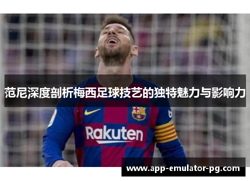 范尼深度剖析梅西足球技艺的独特魅力与影响力 范尼深度剖析梅西足球技艺的独特魅力与影响力