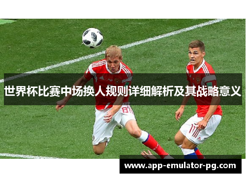 世界杯比赛中场换人规则详细解析及其战略意义 世界杯比赛中场换人规则详细解析及其战略意义