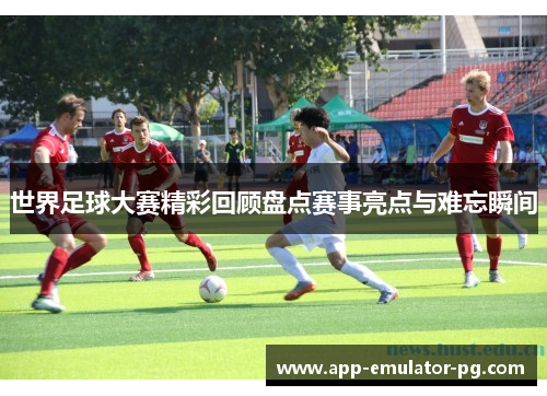 世界足球大赛精彩回顾盘点赛事亮点与难忘瞬间
