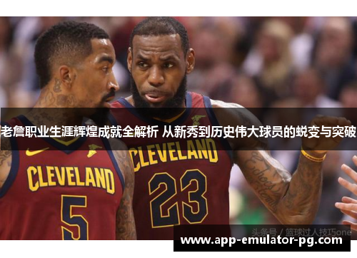 老詹职业生涯辉煌成就全解析 从新秀到历史伟大球员的蜕变与突破