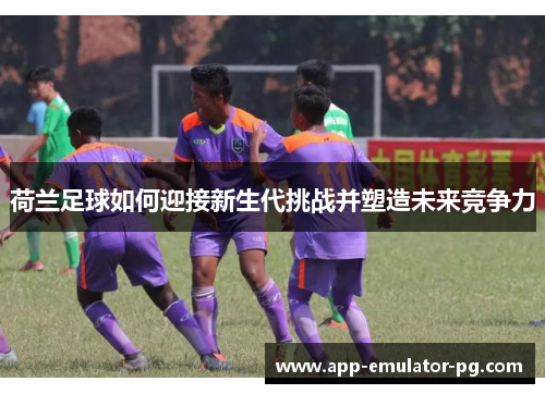 荷兰足球如何迎接新生代挑战并塑造未来竞争力