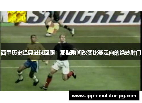 西甲历史经典进球回顾：那些瞬间改变比赛走向的绝妙射门