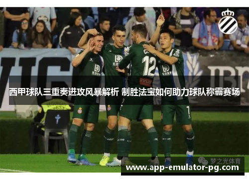 西甲球队三重奏进攻风暴解析 制胜法宝如何助力球队称霸赛场