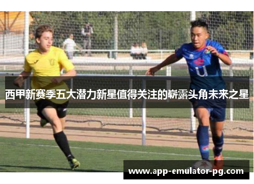 西甲新赛季五大潜力新星值得关注的崭露头角未来之星 西甲新赛季五大潜力新星值得关注的崭露头角未来之星