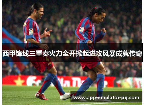 西甲锋线三重奏火力全开掀起进攻风暴成就传奇 西甲锋线三重奏火力全开掀起进攻风暴成就传奇