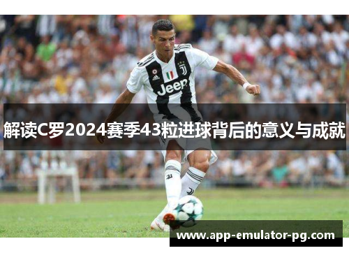 解读C罗2024赛季43粒进球背后的意义与成就