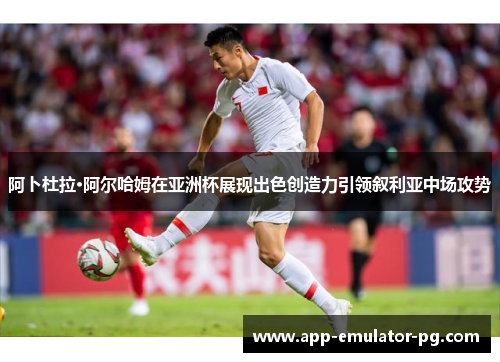 阿卜杜拉·阿尔哈姆在亚洲杯展现出色创造力引领叙利亚中场攻势