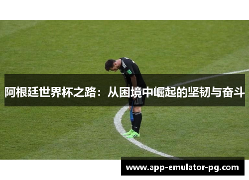 阿根廷世界杯之路:从困境中崛起的坚韧与奋斗 阿根廷世界杯之路:从困境中崛起的坚韧与奋斗