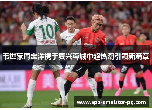 韦世豪周定洋携手复兴蓉城中超热潮引领新篇章 韦世豪周定洋携手复兴蓉城中超热潮引领新篇章