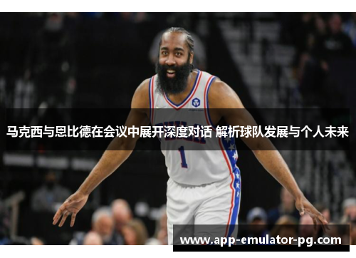 马克西与恩比德在会议中展开深度对话 解析球队发展与个人未来