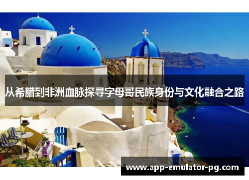 从希腊到非洲血脉探寻字母哥民族身份与文化融合之路