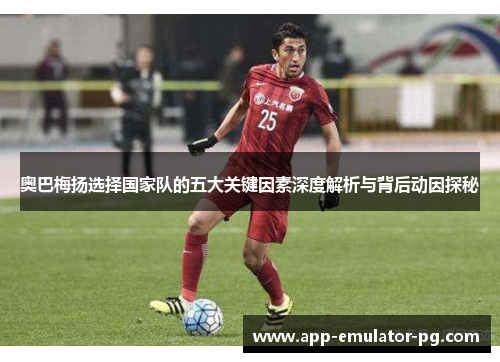 奥巴梅扬选择国家队的五大关键因素深度解析与背后动因探秘