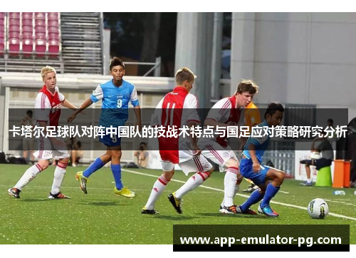 卡塔尔足球队对阵中国队的技战术特点与国足应对策略研究分析