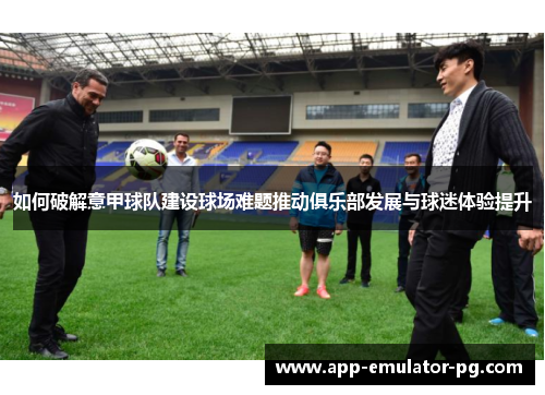 如何破解意甲球队建设球场难题推动俱乐部发展与球迷体验提升 如何破解意甲球队建设球场难题推动俱乐部发展与球迷体验提升