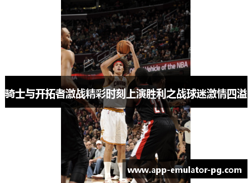 骑士与开拓者激战精彩时刻上演胜利之战球迷激情四溢 骑士与开拓者激战精彩时刻上演胜利之战球迷激情四溢