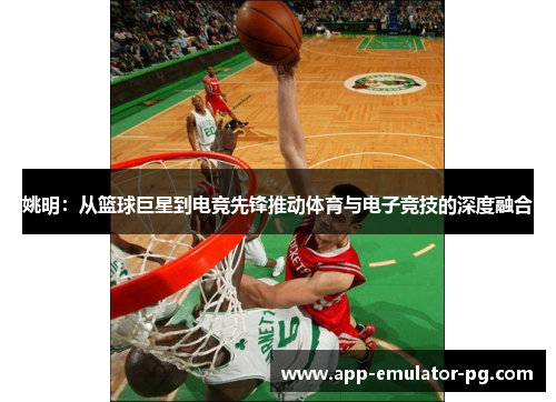 姚明：从篮球巨星到电竞先锋推动体育与电子竞技的深度融合