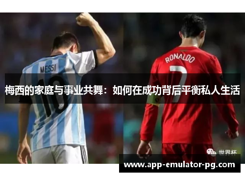 梅西的家庭与事业共舞：如何在成功背后平衡私人生活