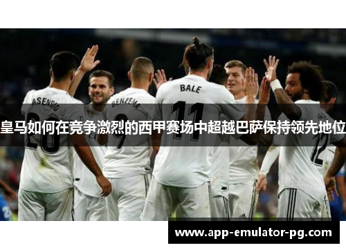 皇马如何在竞争激烈的西甲赛场中超越巴萨保持领先地位