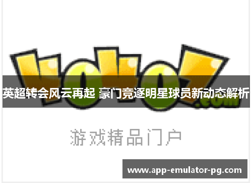 英超转会风云再起 豪门竞逐明星球员新动态解析 英超转会风云再起 豪门竞逐明星球员新动态解析