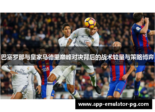 巴塞罗那与皇家马德里巅峰对决背后的战术较量与策略博弈 巴塞罗那与皇家马德里巅峰对决背后的战术较量与策略博弈