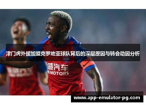 津门虎外援加盟克罗地亚球队背后的深层原因与转会动因分析