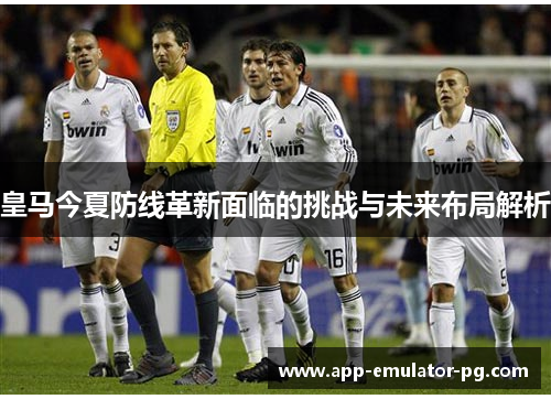 皇马今夏防线革新面临的挑战与未来布局解析