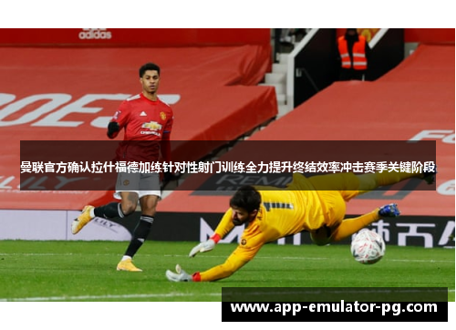 曼联官方确认拉什福德加练针对性射门训练全力提升终结效率冲击赛季关键阶段